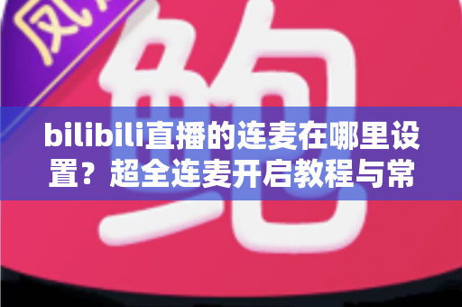 bilibili直播的连麦在哪里设置?超全连麦开启教程与常见问题一站式解决指南 bilibili直播的连麦在哪里设置?超全连麦开启教程与常见问题一站式解决指南
