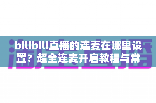 bilibili直播的连麦在哪里设置?超全连麦开启教程与常见问题一站式解决指南 bilibili直播的连麦在哪里设置?超全连麦开启教程与常见问题一站式解决指南