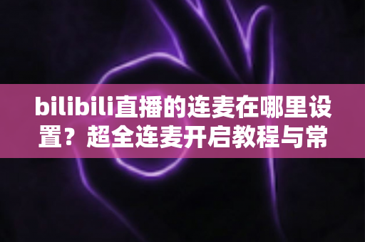 bilibili直播的连麦在哪里设置?超全连麦开启教程与常见问题一站式解决指南 bilibili直播的连麦在哪里设置?超全连麦开启教程与常见问题一站式解决指南
