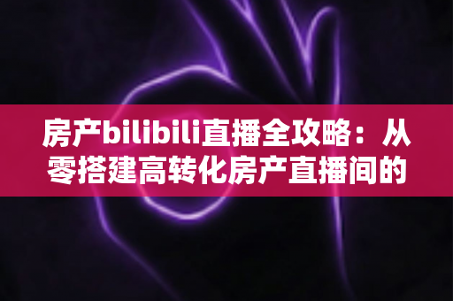 房产bilibili直播全攻略：从零搭建高转化房产直播间的实战指南
