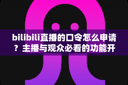 bilibili直播的口令怎么申请?主播与观众必看的功能开通及使用全攻略 bilibili直播的口令怎么申请?主播与观众必看的功能开通及使用全攻略