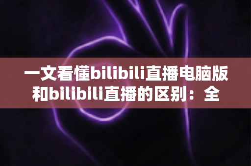 一文看懂bilibili直播电脑版和bilibili直播的区别：全面对比指南，帮你选对最适合的观看与开播方式
