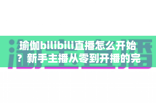 瑜伽bilibili直播怎么开始？新手主播从零到开播的完整实战指南