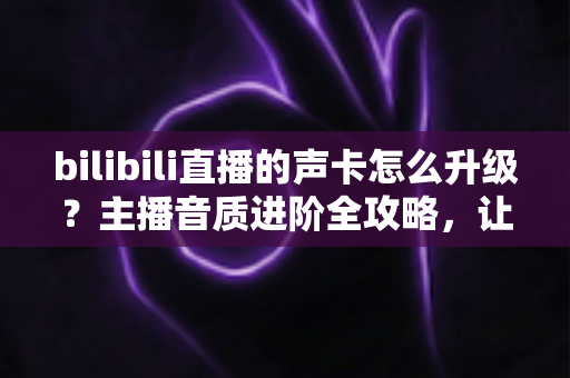 bilibili直播的声卡怎么升级？主播音质进阶全攻略，让您的直播间声音脱颖而出