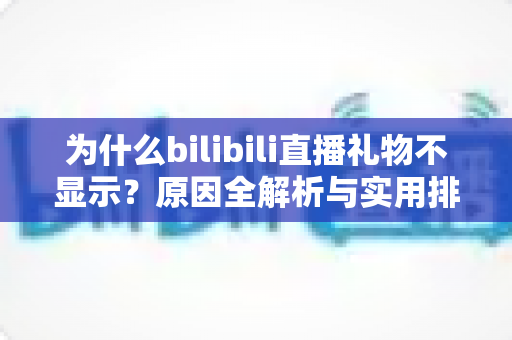 为什么bilibili直播礼物不显示？原因全解析与实用排查方案一网打尽