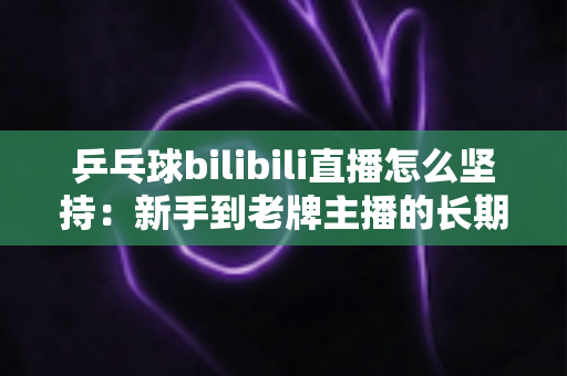 乒乓球bilibili直播怎么坚持：新手到老牌主播的长期运营实战指南