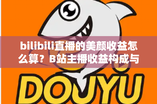 bilibili直播的美颜收益怎么算？B站主播收益构成与计算方法全解析