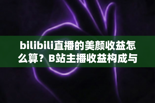 bilibili直播的美颜收益怎么算？B站主播收益构成与计算方法全解析