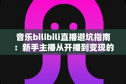 音乐bilibili直播避坑指南:新手主播从开播到变现的全流程防雷手册 音乐bilibili直播避坑指南:新手主播从开播到变现的全流程防雷手册