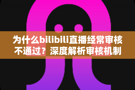 为什么bilibili直播经常审核不通过？深度解析审核机制与实用应对指南
