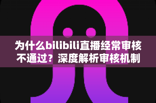 为什么bilibili直播经常审核不通过？深度解析审核机制与实用应对指南