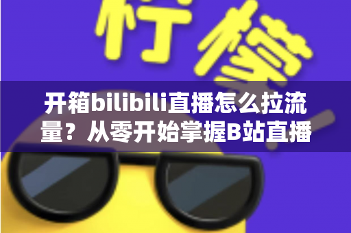 开箱bilibili直播怎么拉流量？从零开始掌握B站直播涨人气实战攻略