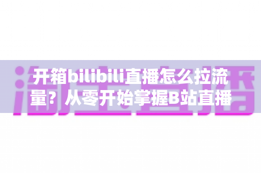 开箱bilibili直播怎么拉流量？从零开始掌握B站直播涨人气实战攻略
