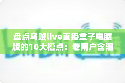 盘点乌贼live直播盒子电脑版的10大槽点：老用户含泪总结，新人入坑前必看的真实测评