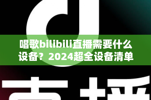 唱歌bilibili直播需要什么设备?2024超全设备清单与预算搭配方案,新手也能快速开播 唱歌bilibili直播需要什么设备?2024超全设备清单与预算搭配方案,新手也能快速开播