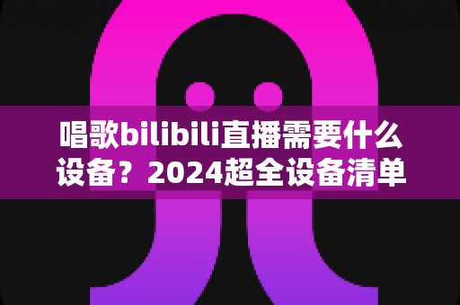 唱歌bilibili直播需要什么设备?2024超全设备清单与预算搭配方案,新手也能快速开播 唱歌bilibili直播需要什么设备?2024超全设备清单与预算搭配方案,新手也能快速开播