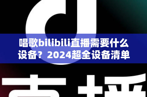 唱歌bilibili直播需要什么设备?2024超全设备清单与预算搭配方案,新手也能快速开播 唱歌bilibili直播需要什么设备?2024超全设备清单与预算搭配方案,新手也能快速开播