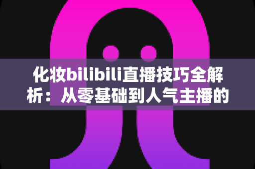 化妆bilibili直播技巧全解析:从零基础到人气主播的实战指南 化妆bilibili直播技巧全解析:从零基础到人气主播的实战指南