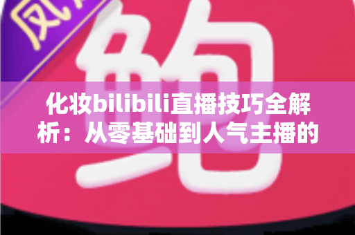 化妆bilibili直播技巧全解析:从零基础到人气主播的实战指南 化妆bilibili直播技巧全解析:从零基础到人气主播的实战指南