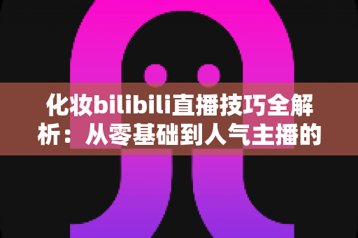 化妆bilibili直播技巧全解析：从零基础到人气主播的实战指南