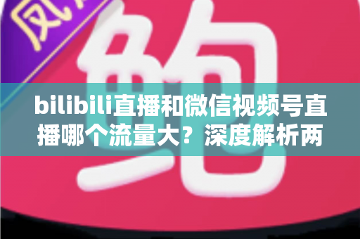 bilibili直播和微信视频号直播哪个流量大？深度解析两大直播平台的流量真相与选择策略