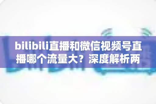 bilibili直播和微信视频号直播哪个流量大？深度解析两大直播平台的流量真相与选择策略