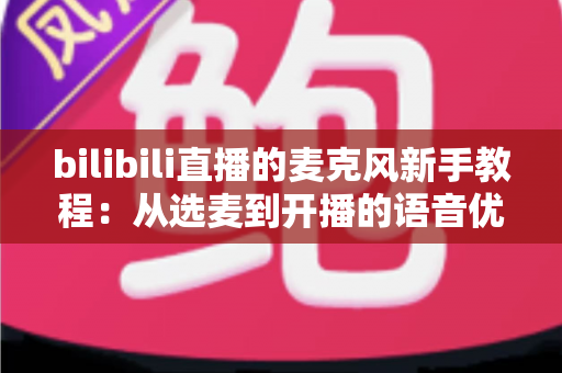 bilibili直播的麦克风新手教程:从选麦到开播的语音优化完全指南 bilibili直播的麦克风新手教程:从选麦到开播的语音优化完全指南