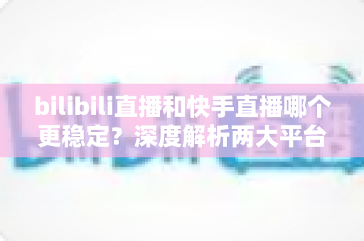 bilibili直播和快手直播哪个更稳定？深度解析两大平台直播稳定性差异与选择指南