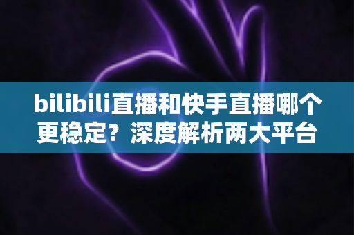 bilibili直播和快手直播哪个更稳定？深度解析两大平台直播稳定性差异与选择指南