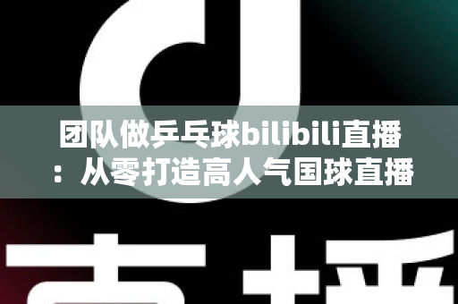 团队做乒乓球bilibili直播:从零打造高人气国球直播间的全攻略 团队做乒乓球bilibili直播:从零打造高人气国球直播间的全攻略