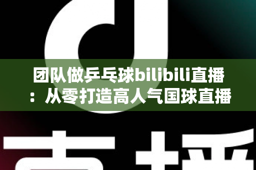 团队做乒乓球bilibili直播：从零打造高人气国球直播间的全攻略