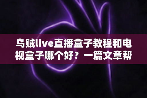 乌贼live直播盒子教程和电视盒子哪个好？一篇文章帮你彻底搞懂选购与使用