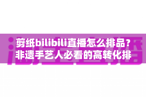 剪纸bilibili直播怎么排品？非遗手艺人必看的高转化排品实战指南