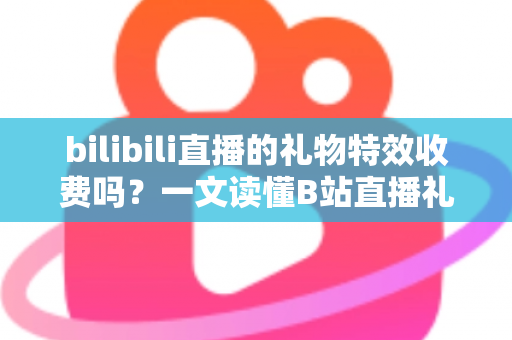 bilibili直播的礼物特效收费吗？一文读懂B站直播礼物特效收费规则与理性打赏指南