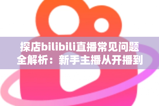 探店bilibili直播常见问题全解析:新手主播从开播到变现的实战避坑指南 探店bilibili直播常见问题全解析:新手主播从开播到变现的实战避坑指南