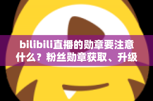 bilibili直播的勋章要注意什么?粉丝勋章获取、升级与避坑全攻略 bilibili直播的勋章要注意什么?粉丝勋章获取、升级与避坑全攻略