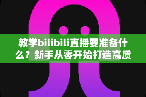 教学bilibili直播要准备什么?新手从零开始打造高质量在线课堂的完整指南 教学bilibili直播要准备什么?新手从零开始打造高质量在线课堂的完整指南