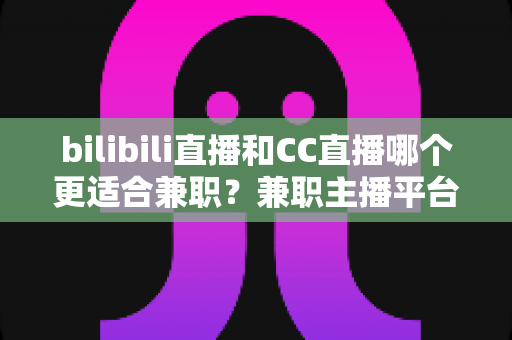 bilibili直播和CC直播哪个更适合兼职？兼职主播平台选择深度解析指南