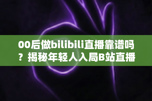 00后做bilibili直播靠谱吗？揭秘年轻人入局B站直播的真实机遇、挑战与变现指南