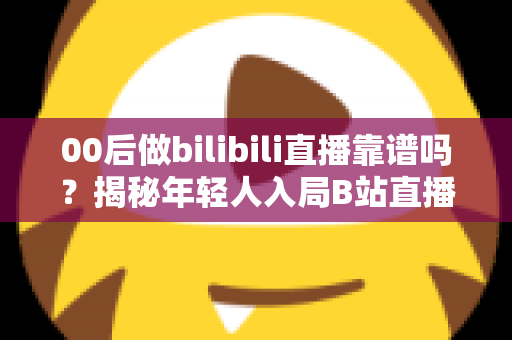 00后做bilibili直播靠谱吗？揭秘年轻人入局B站直播的真实机遇、挑战与变现指南