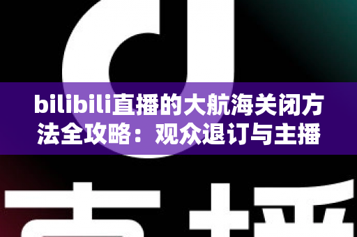 bilibili直播的大航海关闭方法全攻略:观众退订与主播关闭功能一站式指南 bilibili直播的大航海关闭方法全攻略:观众退订与主播关闭功能一站式指南