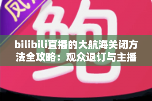 bilibili直播的大航海关闭方法全攻略:观众退订与主播关闭功能一站式指南 bilibili直播的大航海关闭方法全攻略:观众退订与主播关闭功能一站式指南