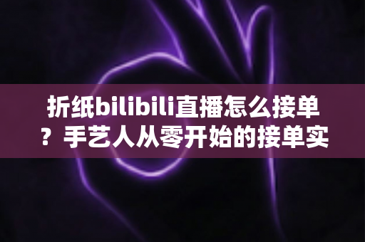 折纸bilibili直播怎么接单？手艺人从零开始的接单实战全攻略