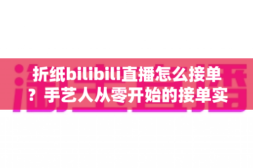 折纸bilibili直播怎么接单？手艺人从零开始的接单实战全攻略
