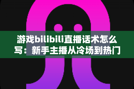 游戏bilibili直播话术怎么写：新手主播从冷场到热门的实战话术指南
