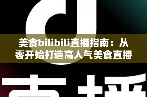 美食bilibili直播指南：从零开始打造高人气美食直播间的完整实操手册