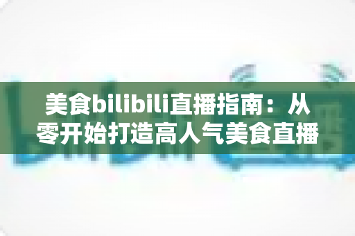 美食bilibili直播指南：从零开始打造高人气美食直播间的完整实操手册