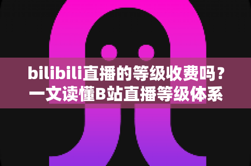bilibili直播的等级收费吗?一文读懂B站直播等级体系、升级方式与费用真相 bilibili直播的等级收费吗?一文读懂B站直播等级体系、升级方式与费用真相