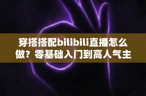穿搭搭配bilibili直播怎么做?零基础入门到高人气主播的全方位实战指南 穿搭搭配bilibili直播怎么做?零基础入门到高人气主播的全方位实战指南