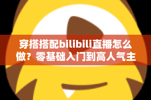 穿搭搭配bilibili直播怎么做?零基础入门到高人气主播的全方位实战指南 穿搭搭配bilibili直播怎么做?零基础入门到高人气主播的全方位实战指南